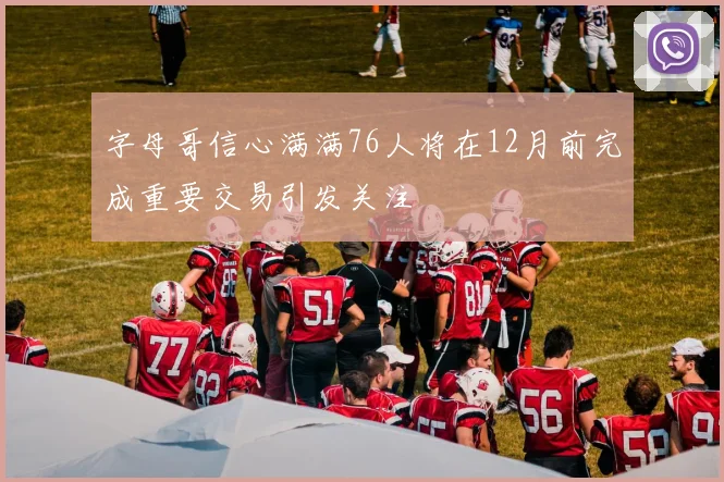 字母哥信心满满76人将在12月前完成重要交易引发关注