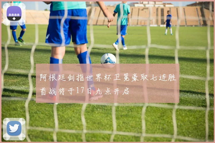阿根廷剑指世界杯卫冕豪取七连胜首战将于17日九点开启