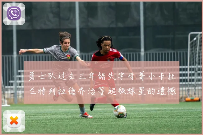 勇士队过去三年错失字母哥小卡杜兰特利拉德乔治等超级球星的遗憾回顾