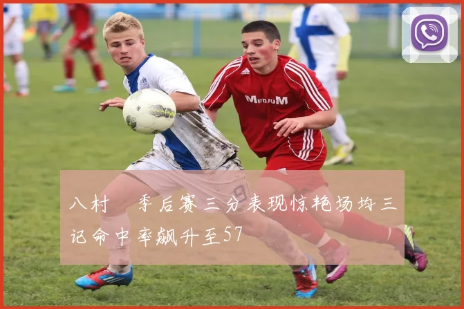 八村塁季后赛三分表现惊艳场均三记命中率飙升至57