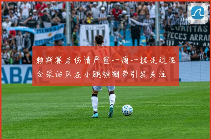 赖斯赛后伤情严重一瘸一拐走过混合采访区左小腿缠绷带引发关注