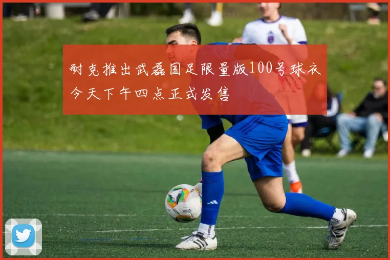 耐克推出武磊国足限量版100号球衣今天下午四点正式发售