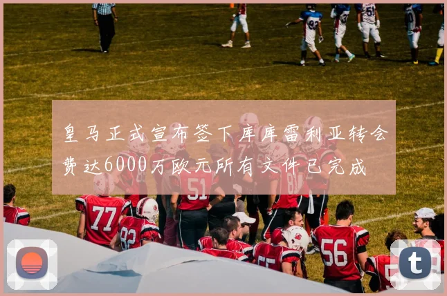 皇马正式宣布签下库库雷利亚转会费达6000万欧元所有文件已完成