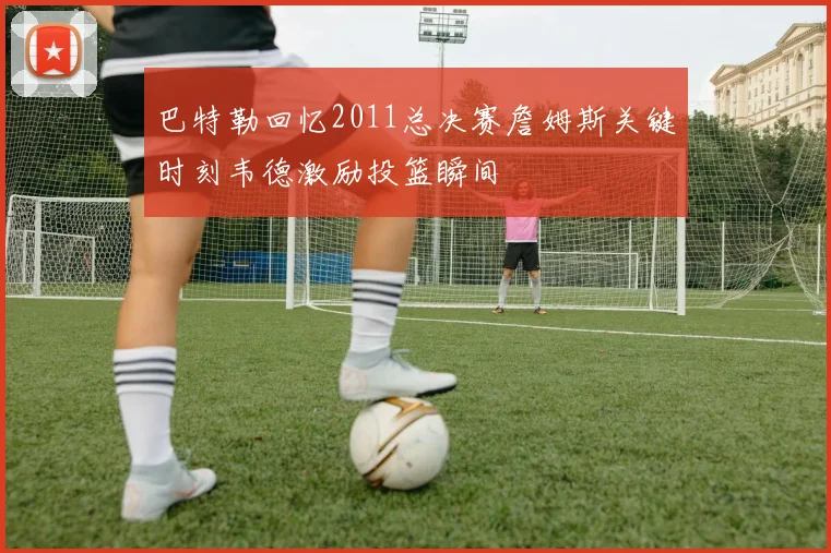 巴特勒回忆2011总决赛詹姆斯关键时刻韦德激励投篮瞬间