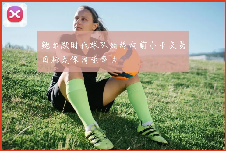 鲍尔默时代球队始终向前小卡交易目标是保持竞争力