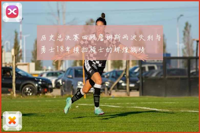 历史总决赛回顾詹姆斯两次失利与勇士18年横扫骑士的辉煌战绩