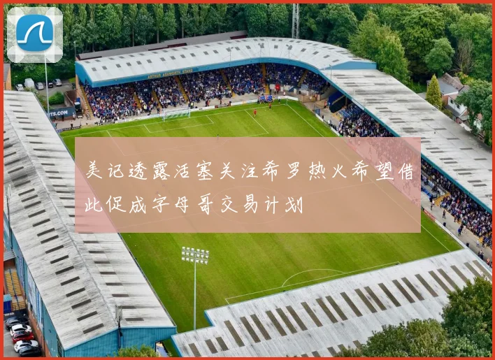 美记透露活塞关注希罗热火希望借此促成字母哥交易计划