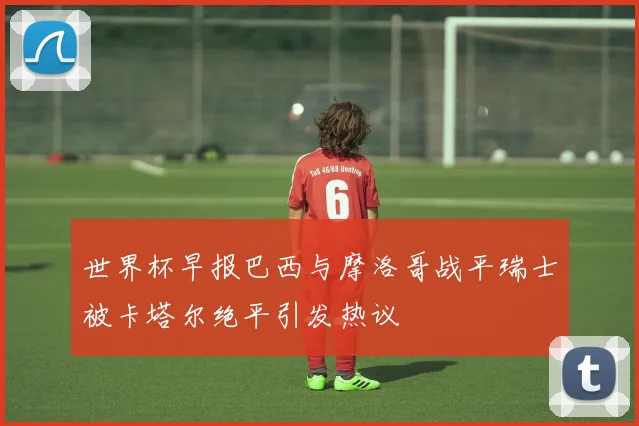 世界杯早报巴西与摩洛哥战平瑞士被卡塔尔绝平引发热议