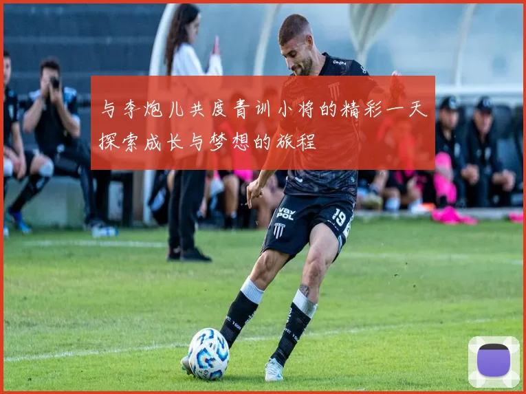 与李炮儿共度青训小将的精彩一天探索成长与梦想的旅程