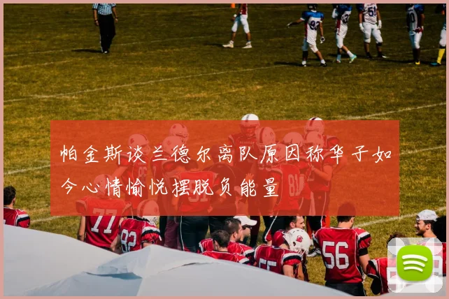 帕金斯谈兰德尔离队原因称华子如今心情愉悦摆脱负能量
