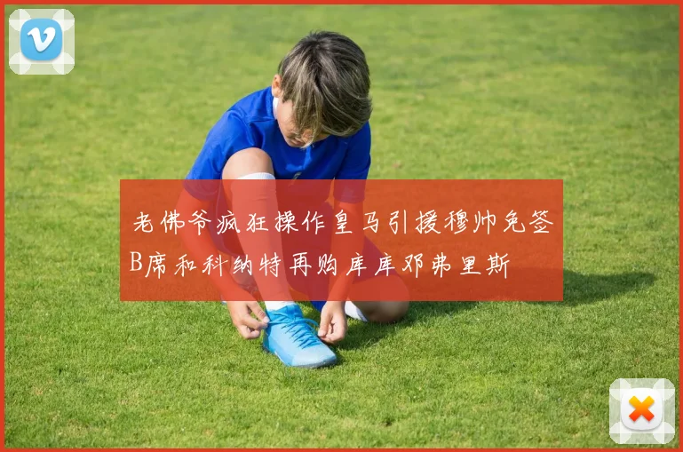 老佛爷疯狂操作皇马引援穆帅免签B席和科纳特再购库库邓弗里斯