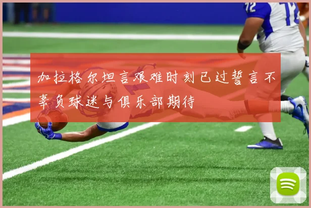 加拉格尔坦言艰难时刻已过誓言不辜负球迷与俱乐部期待
