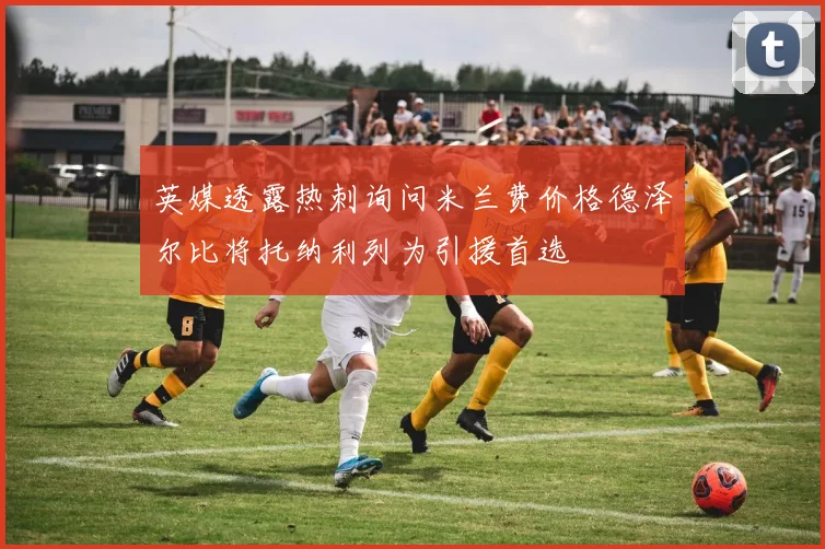 英媒透露热刺询问米兰费价格德泽尔比将托纳利列为引援首选