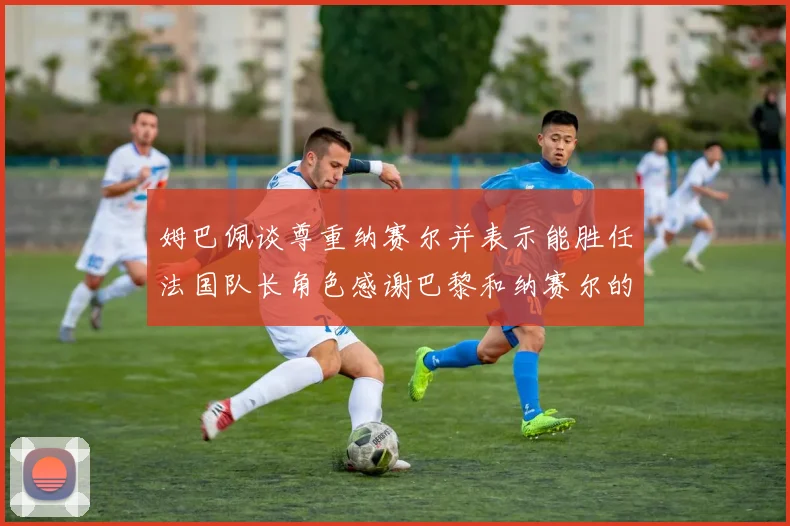 姆巴佩谈尊重纳赛尔并表示能胜任法国队长角色感谢巴黎和纳赛尔的支持