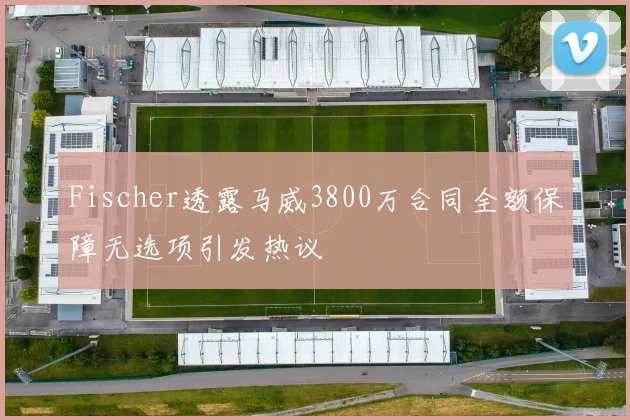 Fischer透露马威3800万合同全额保障无选项引发热议