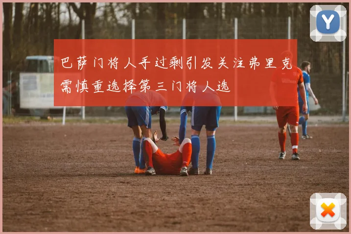 巴萨门将人手过剩引发关注弗里克需慎重选择第三门将人选