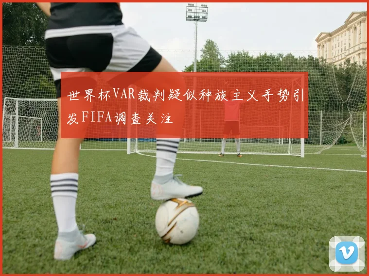 世界杯VAR裁判疑似种族主义手势引发FIFA调查关注